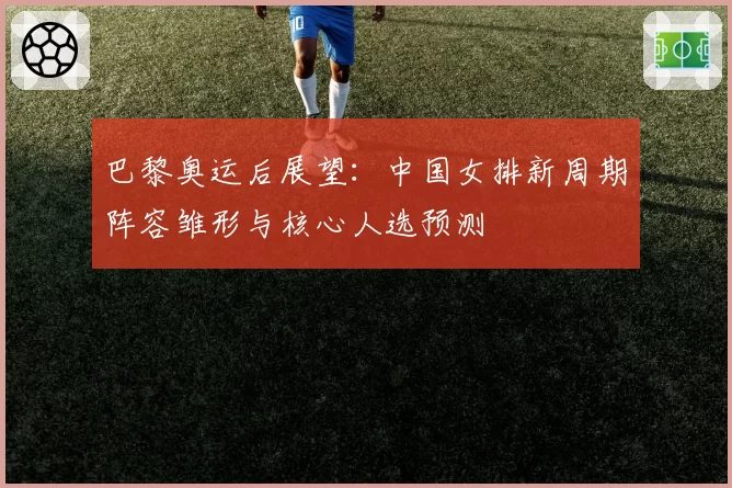 巴黎奥运后展望：中国女排新周期阵容雏形与核心人选预测