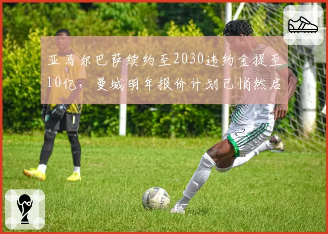 亚马尔巴萨续约至2030违约金提至10亿,曼城明年报价计划已悄然启动