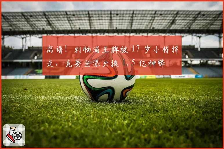 离谱！利物浦王牌被 17 岁小将挤走，竟要当添头换 1.5 亿神锋