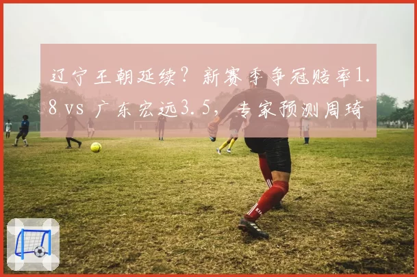 辽宁王朝延续?新赛季争冠赔率1.8 vs 广东宏远3.5,专家预测周琦加盟难撼格局