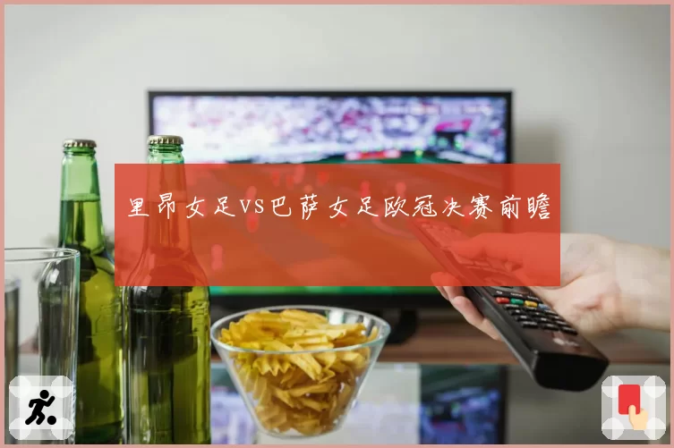 里昂女足vs巴萨女足欧冠决赛前瞻