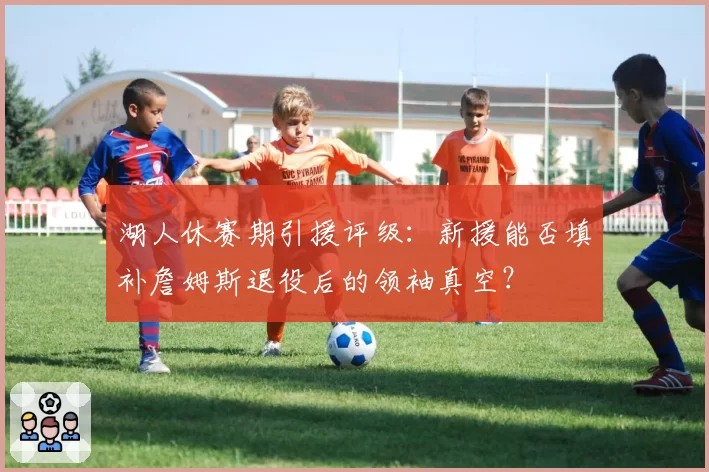 湖人休赛期引援评级:新援能否填补詹姆斯退役后的领袖真空?