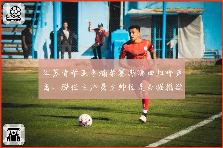 江苏肯帝亚李楠禁赛期满回归呼声高，现任主帅易立帅位是否摇摇欲坠？