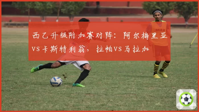 西乙升级附加赛对阵：阿尔梅里亚vs卡斯特利翁，拉帕vs马拉加