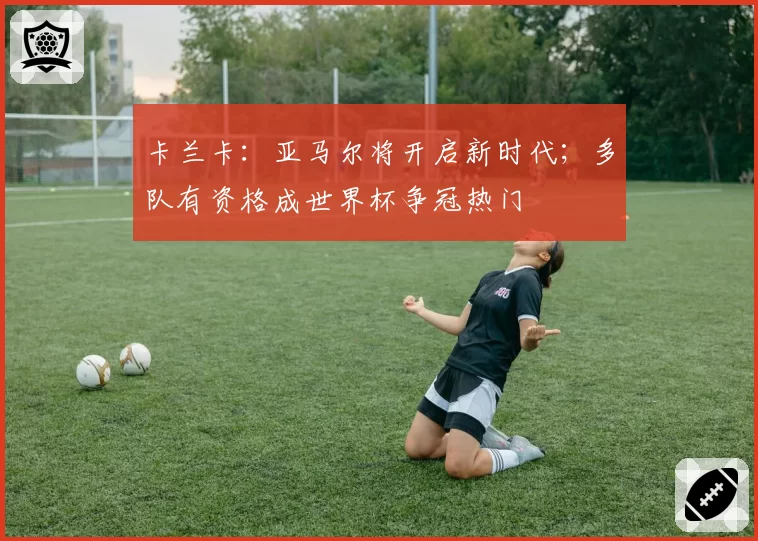 卡兰卡:亚马尔将开启新时代;多队有资格成世界杯争冠热门