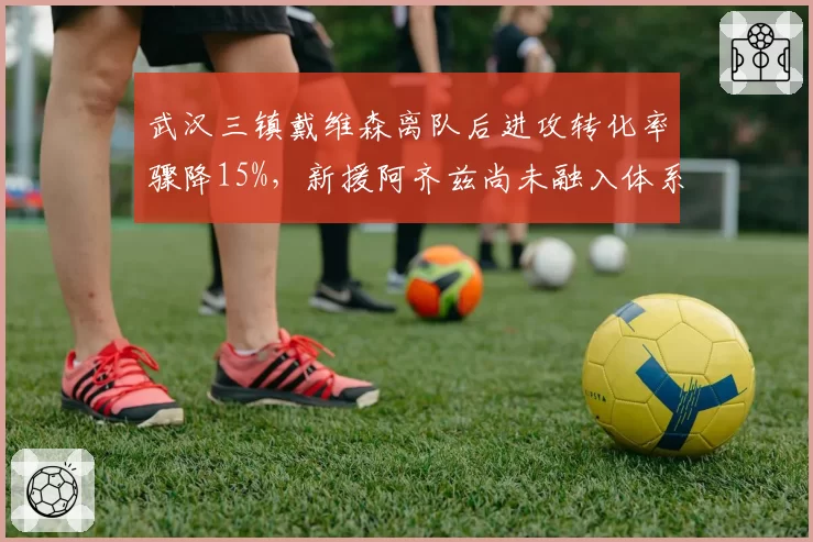武汉三镇戴维森离队后进攻转化率骤降15%，新援阿齐兹尚未融入体系