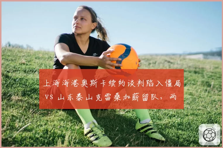 上海海港奥斯卡续约谈判陷入僵局 vs 山东泰山克雷桑加薪留队，两队核心去留分化明显