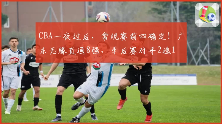 CBA一夜过后，常规赛前四确定！广东无缘直通8强，季后赛对手2选1