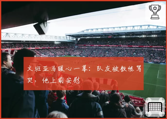 文班亚马暖心一幕：队友被教练骂哭，他上前安慰