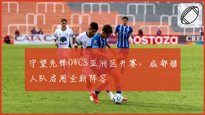 守望先锋OWCS亚洲区开赛，成都猎人队启用全新阵容