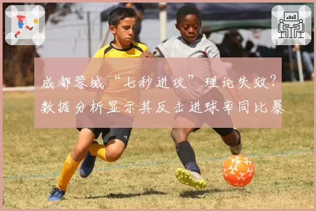 成都蓉城“七秒进攻”理论失效？数据分析显示其反击进球率同比暴跌四成