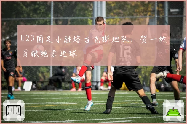 U23国足小胜塔吉克斯坦队，贺一然贡献绝杀进球