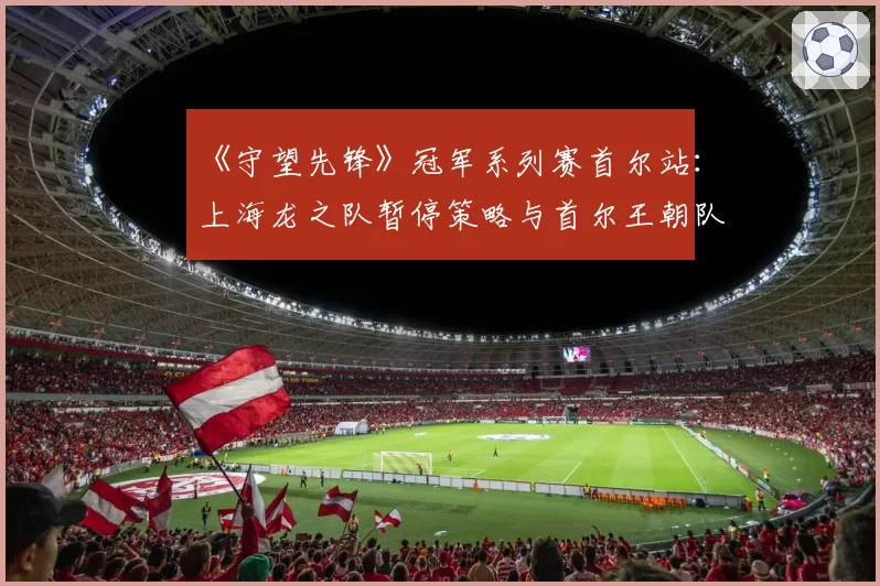 《守望先锋》冠军系列赛首尔站：上海龙之队暂停策略与首尔王朝队技术异议对比