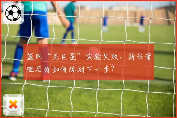 篮网“无巨星”实验失败，新任管理层将如何规划下一步？