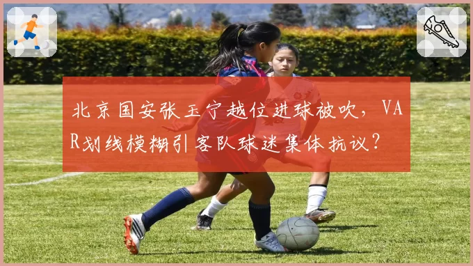 北京国安张玉宁越位进球被吹，VAR划线模糊引客队球迷集体抗议？