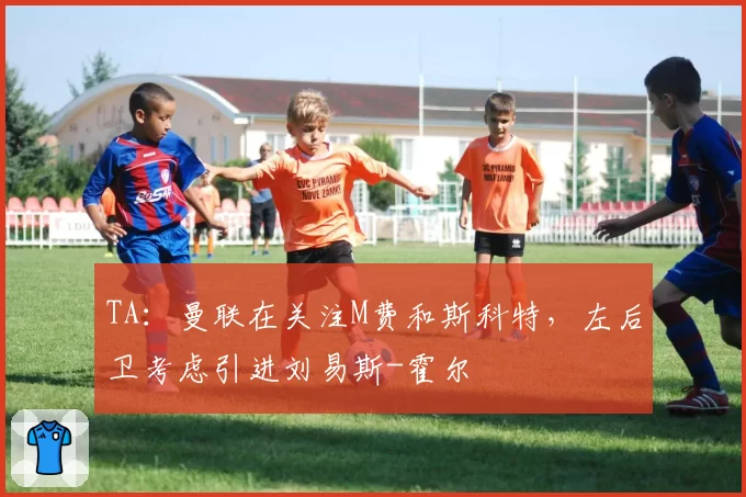 TA：曼联在关注M费和斯科特，左后卫考虑引进刘易斯-霍尔