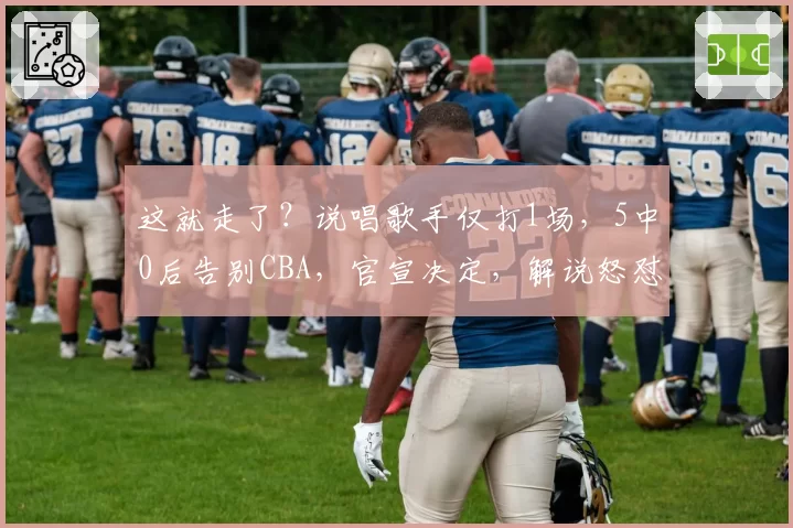 这就走了？说唱歌手仅打1场，5中0后告别CBA，官宣决定，解说怒怼