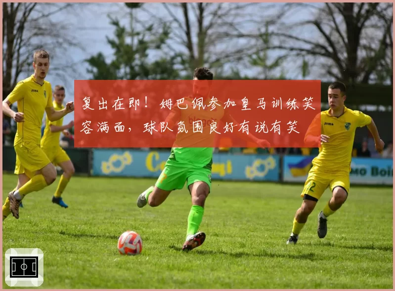 复出在即！姆巴佩参加皇马训练笑容满面，球队氛围良好有说有笑