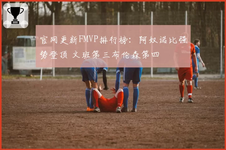 官网更新FMVP排行榜：阿奴诺比强势登顶 文班第三布伦森第四