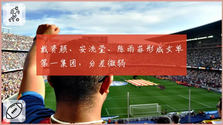 戴资颖、安洗莹、陈雨菲形成女单第一集团，分差微弱