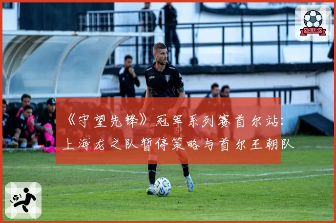 《守望先锋》冠军系列赛首尔站：上海龙之队暂停策略与首尔王朝队技术异议对比