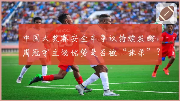 中国大奖赛安全车争议持续发酵，周冠宇主场优势是否被“抹杀”？