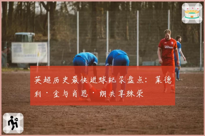 英超历史最快进球纪录盘点:莱德利·金与肖恩·朗共享殊荣