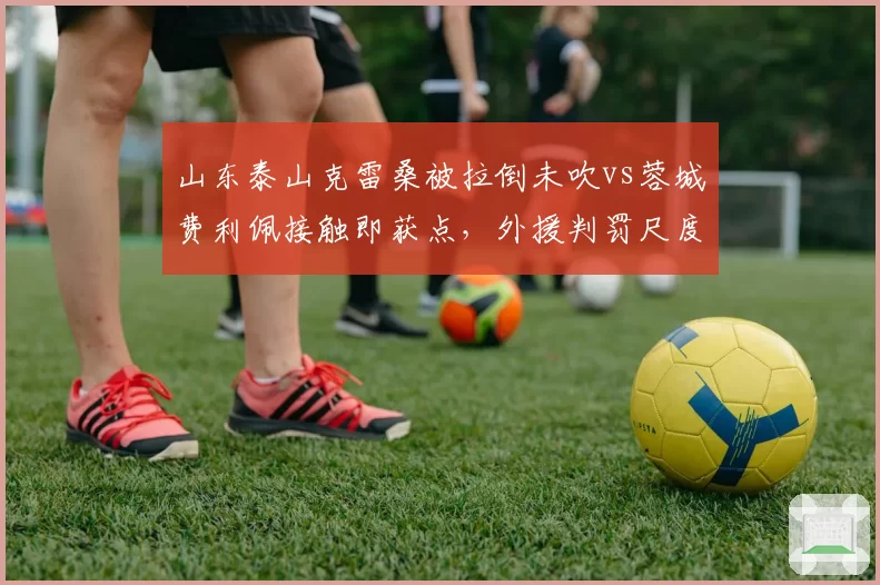 山东泰山克雷桑被拉倒未吹vs蓉城费利佩接触即获点,外援判罚尺度冰火两重天