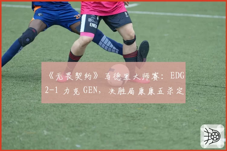 《无畏契约》马德里大师赛：EDG 2-1 力克 GEN，决胜局康康五杀定乾坤