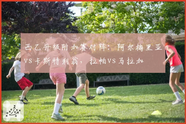 西乙升级附加赛对阵：阿尔梅里亚vs卡斯特利翁，拉帕vs马拉加