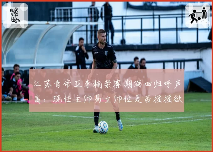 江苏肯帝亚李楠禁赛期满回归呼声高，现任主帅易立帅位是否摇摇欲坠？