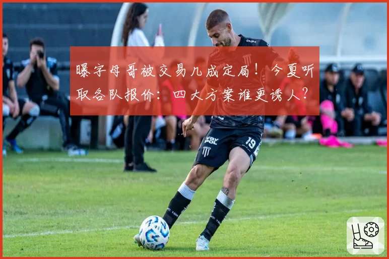 曝字母哥被交易几成定局!今夏听取各队报价:四大方案谁更诱人?