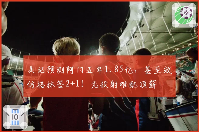 美记预测阿门五年1.85亿,甚至效仿格林签2+1!无投射难配顶薪
