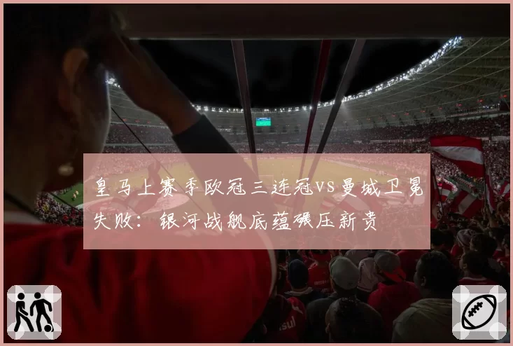 皇马上赛季欧冠三连冠vs曼城卫冕失败：银河战舰底蕴碾压新贵