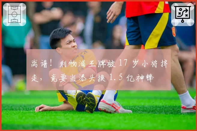 离谱！利物浦王牌被 17 岁小将挤走，竟要当添头换 1.5 亿神锋