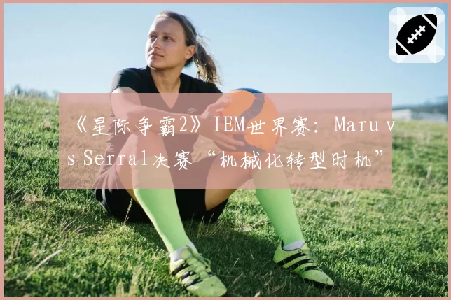 《星际争霸2》IEM世界赛:Maru vs Serral决赛“机械化转型时机”全盘分析