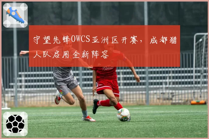 守望先锋OWCS亚洲区开赛，成都猎人队启用全新阵容