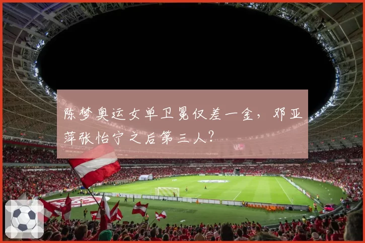 陈梦奥运女单卫冕仅差一金,邓亚萍张怡宁之后第三人?