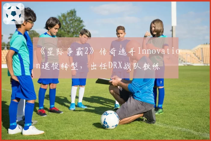 《星际争霸2》传奇选手Innovation退役转型，出任DRX战队教练