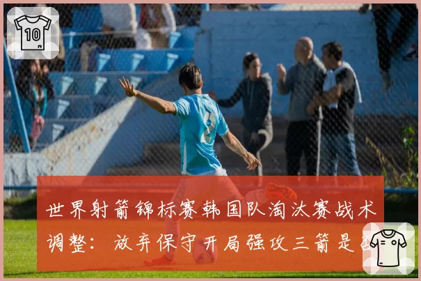 世界射箭锦标赛韩国队淘汰赛战术调整:放弃保守开局强攻三箭是否冒险?