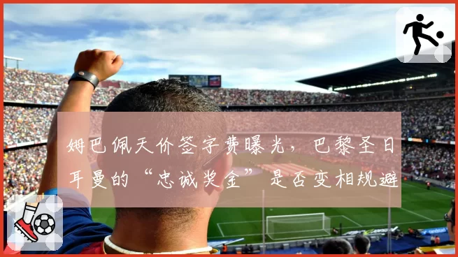 姆巴佩天价签字费曝光，巴黎圣日耳曼的“忠诚奖金”是否变相规避财政公平？