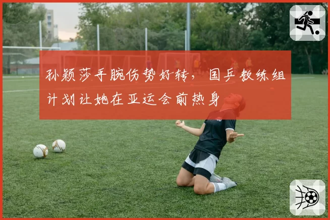 孙颖莎手腕伤势好转，国乒教练组计划让她在亚运会前热身