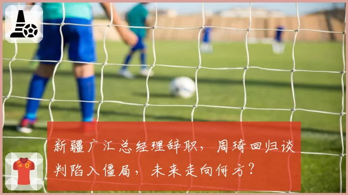 新疆广汇总经理辞职，周琦回归谈判陷入僵局，未来走向何方？