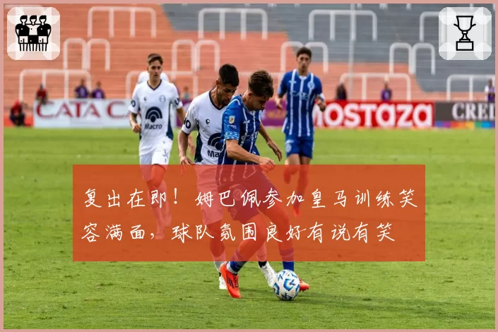 复出在即！姆巴佩参加皇马训练笑容满面，球队氛围良好有说有笑