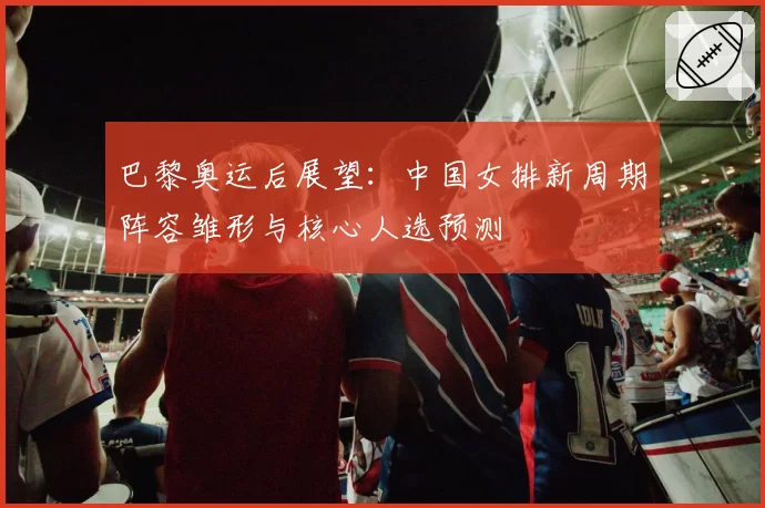 巴黎奥运后展望：中国女排新周期阵容雏形与核心人选预测