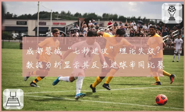 成都蓉城“七秒进攻”理论失效？数据分析显示其反击进球率同比暴跌四成