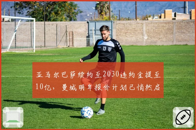 亚马尔巴萨续约至2030违约金提至10亿,曼城明年报价计划已悄然启动