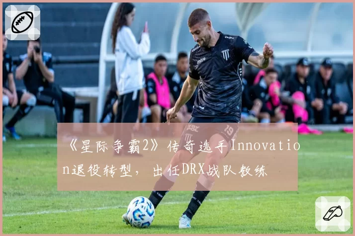 《星际争霸2》传奇选手Innovation退役转型,出任DRX战队教练