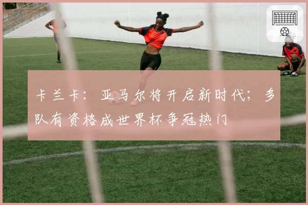 卡兰卡:亚马尔将开启新时代;多队有资格成世界杯争冠热门