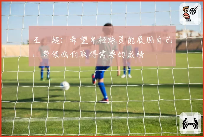 王燊超：希望年轻球员能展现自己，带领我们取得需要的成绩